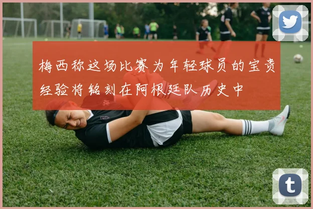 梅西称这场比赛为年轻球员的宝贵经验将铭刻在阿根廷队历史中