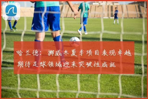 哈兰德：挪威冬夏季项目表现卓越期待足球领域迎来突破性成就