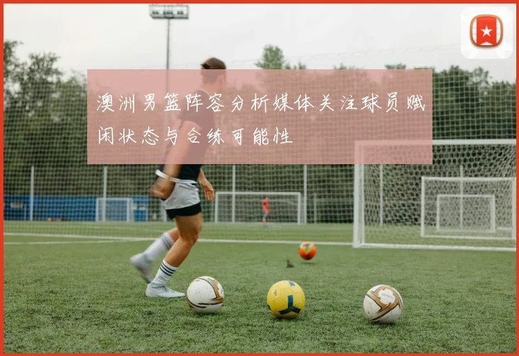 澳洲男篮阵容分析媒体关注球员赋闲状态与合练可能性