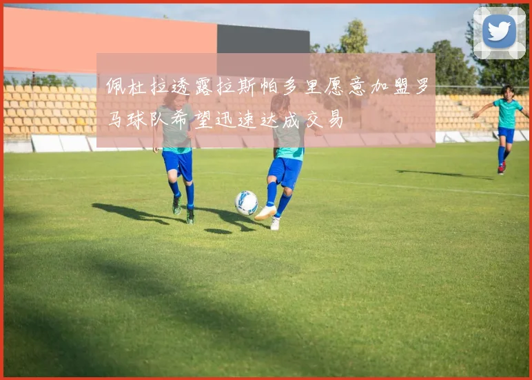 佩杜拉透露拉斯帕多里愿意加盟罗马球队希望迅速达成交易