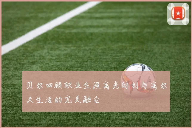 贝尔回顾职业生涯高光时刻与高尔夫生活的完美融合