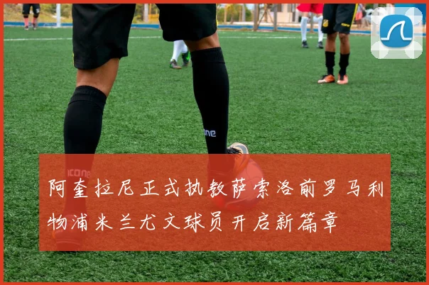 阿奎拉尼正式执教萨索洛前罗马利物浦米兰尤文球员开启新篇章