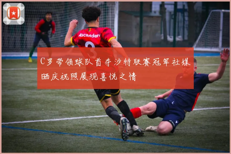 C罗带领球队首夺沙特联赛冠军社媒晒庆祝照展现喜悦之情