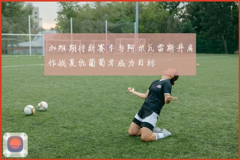加维期待新赛季与阿尔瓦雷斯并肩作战复仇葡萄牙成为目标