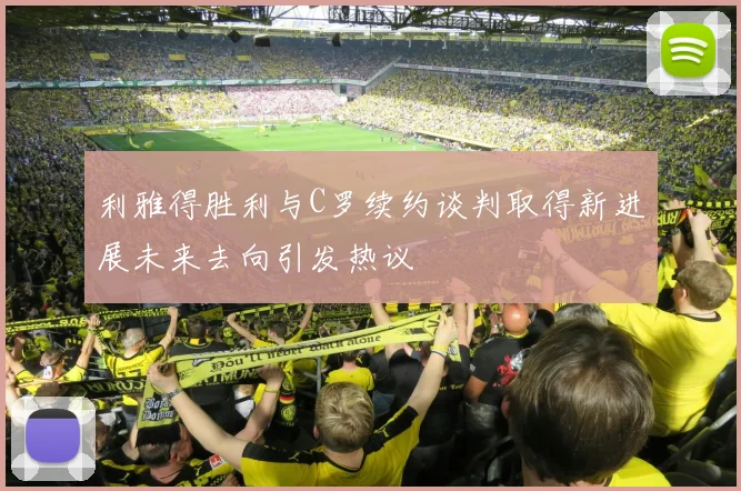 利雅得胜利与C罗续约谈判取得新进展未来去向引发热议