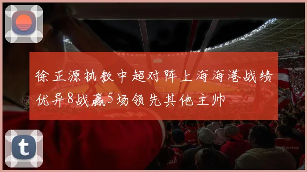 徐正源执教中超对阵上海海港战绩优异8战赢5场领先其他主帅