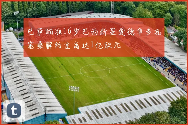 巴萨瞄准16岁巴西新星爱德华多孔塞桑解约金高达1亿欧元