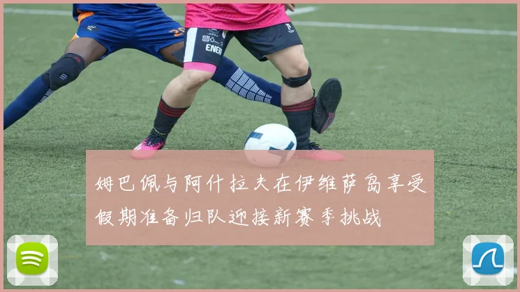 姆巴佩与阿什拉夫在伊维萨岛享受假期准备归队迎接新赛季挑战