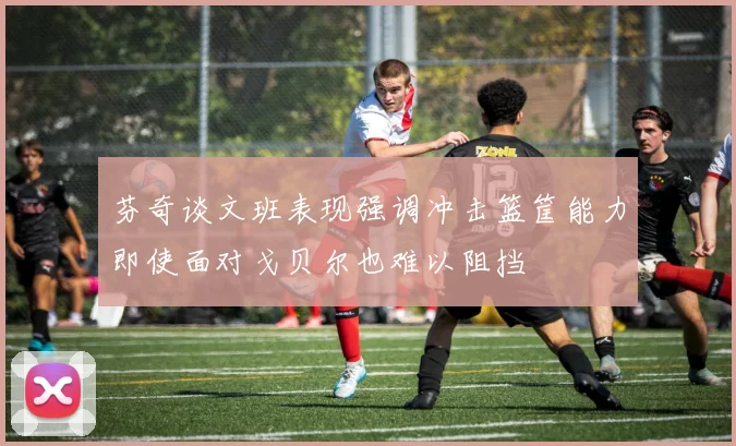 芬奇谈文班表现强调冲击篮筐能力即使面对戈贝尔也难以阻挡