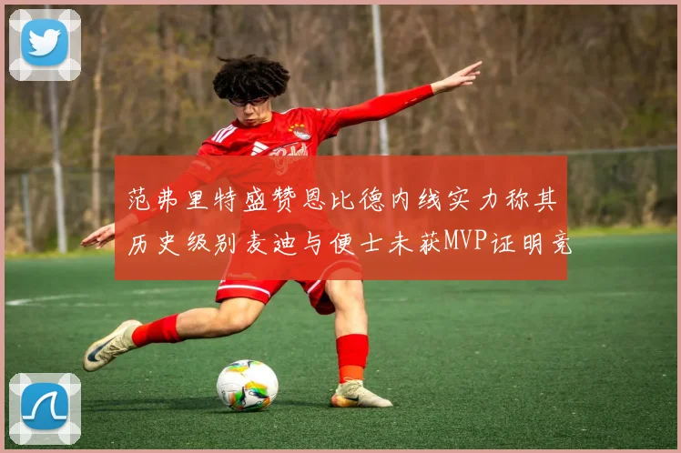 范弗里特盛赞恩比德内线实力称其历史级别麦迪与便士未获MVP证明竞争激烈