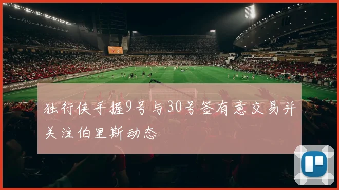 独行侠手握9号与30号签有意交易并关注伯里斯动态
