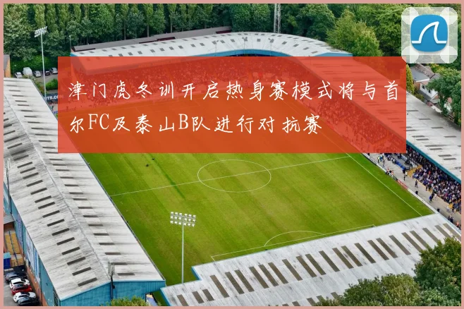 津门虎冬训开启热身赛模式将与首尔FC及泰山B队进行对抗赛