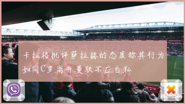 卡拉格批评萨拉赫的态度称其行为如同C罗离开曼联不应自私