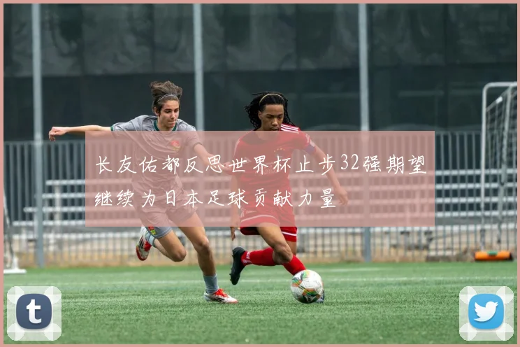 长友佑都反思世界杯止步32强期望继续为日本足球贡献力量