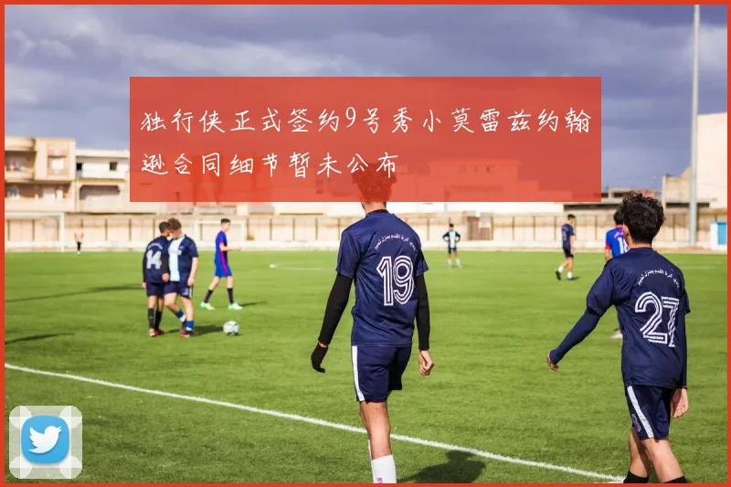 独行侠正式签约9号秀小莫雷兹约翰逊合同细节暂未公布