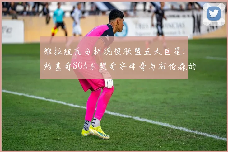 维拉纽瓦分析现役联盟五大巨星：约基奇SGA东契奇字母哥与布伦森的表现与影响