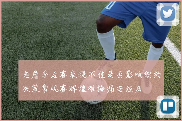 老詹季后赛表现不佳是否影响续约决策常规赛辉煌难掩痛苦经历