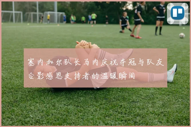 塞内加尔队长马内庆祝夺冠与队友合影感恩支持者的温暖瞬间