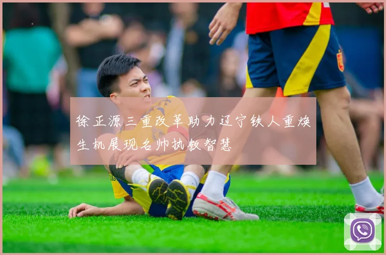 徐正源三重改革助力辽宁铁人重焕生机展现名帅执教智慧