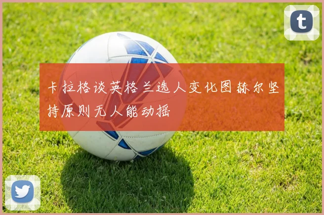 卡拉格谈英格兰选人变化图赫尔坚持原则无人能动摇