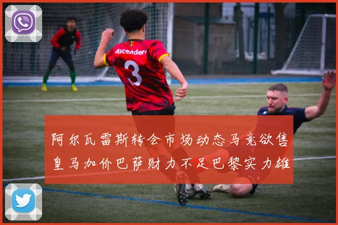 阿尔瓦雷斯转会市场动态马竞欲售皇马加价巴萨财力不足巴黎实力雄厚