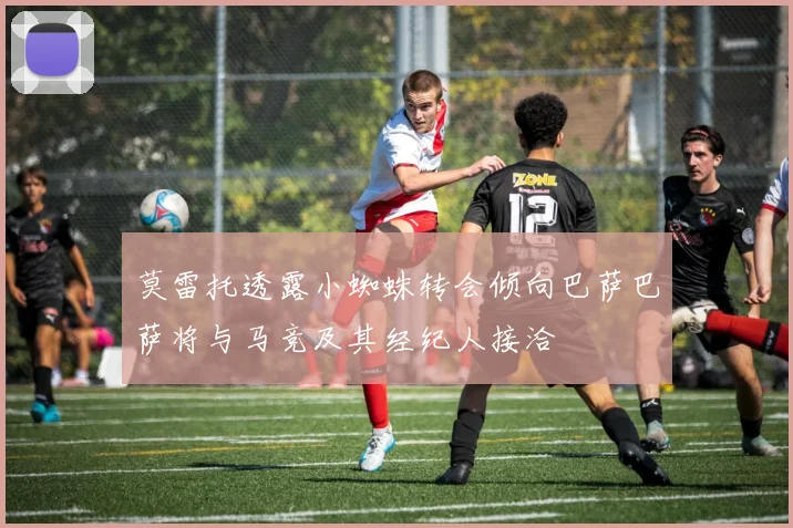 莫雷托透露小蜘蛛转会倾向巴萨巴萨将与马竞及其经纪人接洽