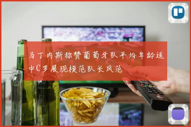 马丁内斯称赞葡萄牙队平均年龄适中C罗展现模范队长风范