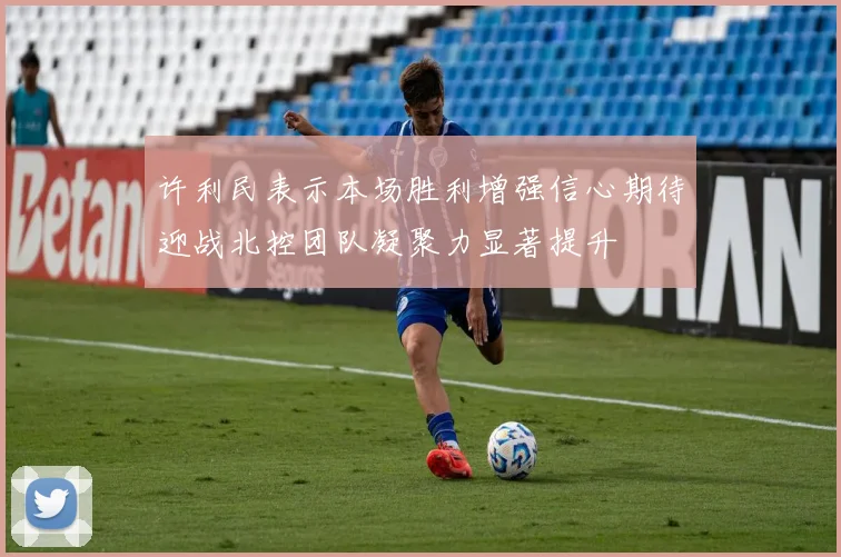 许利民表示本场胜利增强信心期待迎战北控团队凝聚力显著提升