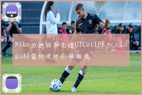 Nike为迪班萨打造GTCut1PE个人LogoAJ简约设计引领潮流