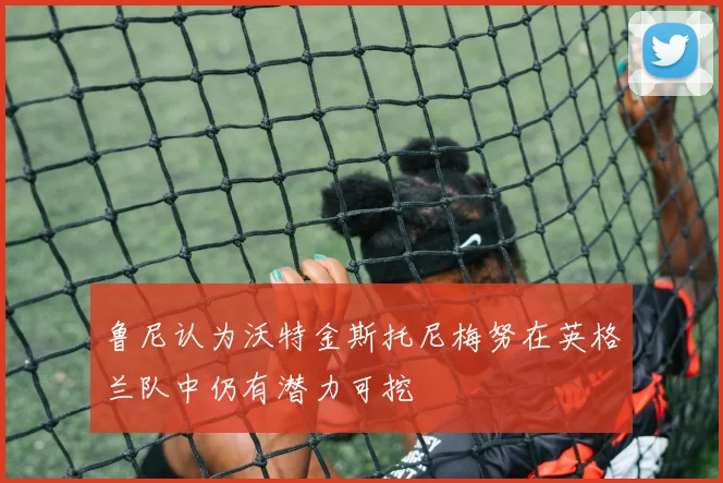 鲁尼认为沃特金斯托尼梅努在英格兰队中仍有潜力可挖