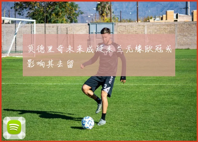 莫德里奇未来成疑米兰无缘欧冠或影响其去留
